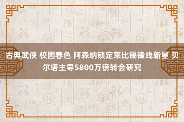 古典武侠 校园春色 阿森纳锁定莱比锡锋线新星 贝尔塔主导5800万镑转会研究