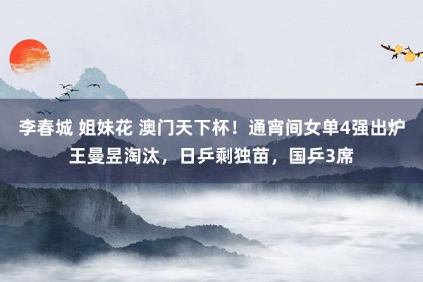 李春城 姐妹花 澳门天下杯！通宵间女单4强出炉王曼昱淘汰，日乒剩独苗，国乒3席