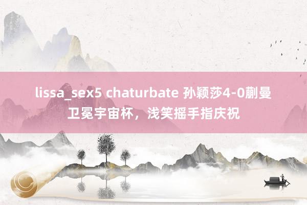 lissa_sex5 chaturbate 孙颖莎4-0蒯曼卫冕宇宙杯，浅笑摇手指庆祝