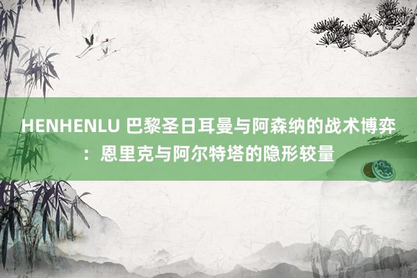 HENHENLU 巴黎圣日耳曼与阿森纳的战术博弈：恩里克与阿尔特塔的隐形较量