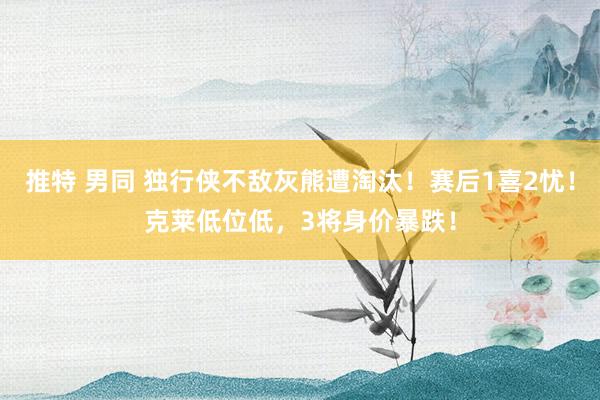 推特 男同 独行侠不敌灰熊遭淘汰！赛后1喜2忧！克莱低位低，3将身价暴跌！