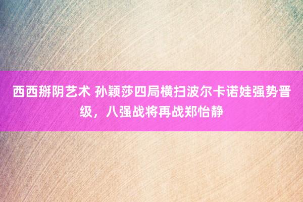 西西掰阴艺术 孙颖莎四局横扫波尔卡诺娃强势晋级，八强战将再战郑怡静