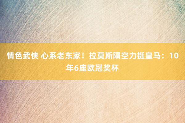 情色武侠 心系老东家！拉莫斯隔空力挺皇马：10年6座欧冠奖杯