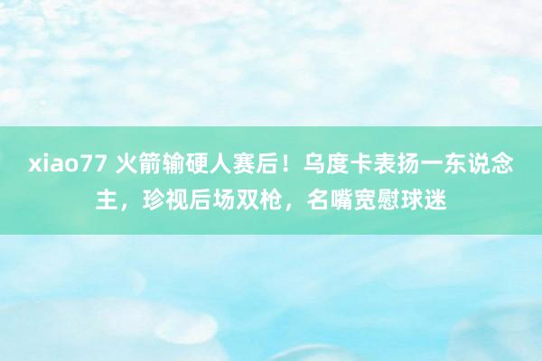 xiao77 火箭输硬人赛后！乌度卡表扬一东说念主，珍视后场双枪，名嘴宽慰球迷