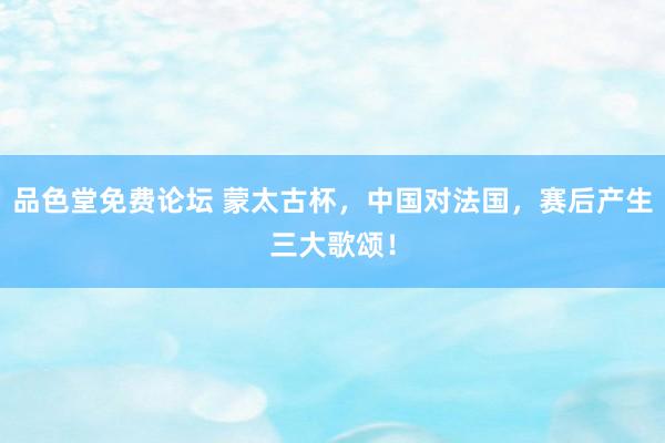 品色堂免费论坛 蒙太古杯，中国对法国，赛后产生三大歌颂！