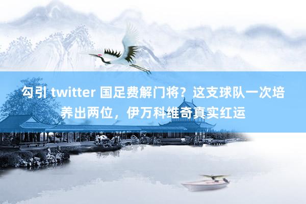 勾引 twitter 国足费解门将？这支球队一次培养出两位，伊万科维奇真实红运