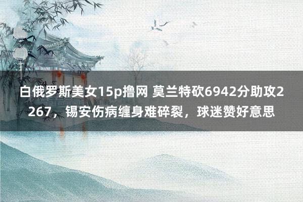 白俄罗斯美女15p撸网 莫兰特砍6942分助攻2267，锡安伤病缠身难碎裂，球迷赞好意思