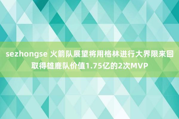 sezhongse 火箭队展望将用格林进行大界限来回取得雄鹿队价值1.75亿的2次MVP