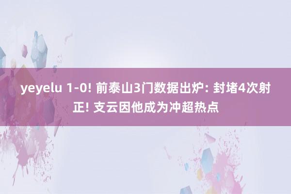 yeyelu 1-0! 前泰山3门数据出炉: 封堵4次射正! 支云因他成为冲超热点