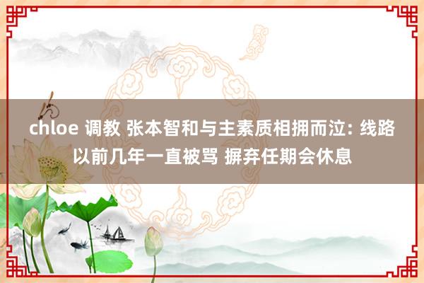 chloe 调教 张本智和与主素质相拥而泣: 线路以前几年一直被骂 摒弃任期会休息