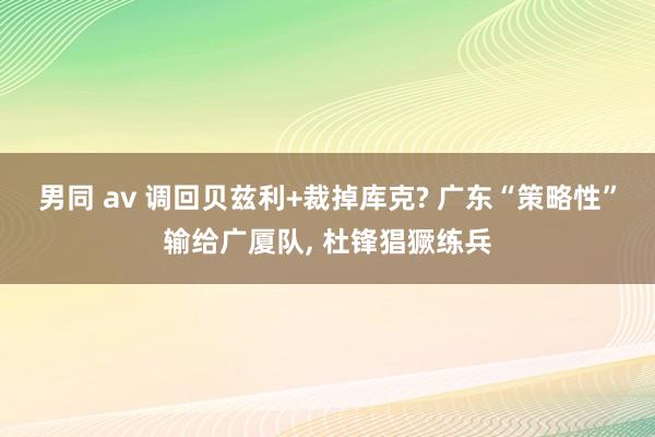 男同 av 调回贝兹利+裁掉库克? 广东“策略性”输给广厦队, 杜锋猖獗练兵