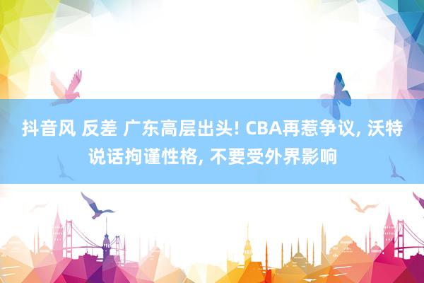 抖音风 反差 广东高层出头! CBA再惹争议, 沃特说话拘谨性格, 不要受外界影响