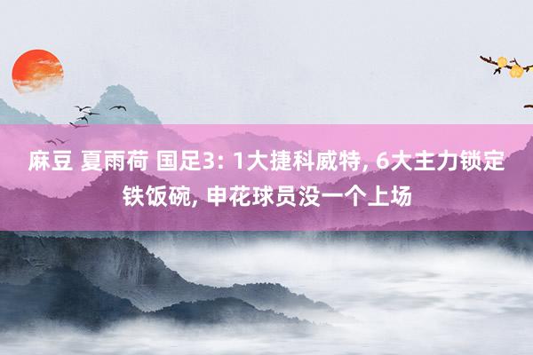 麻豆 夏雨荷 国足3: 1大捷科威特, 6大主力锁定铁饭碗, 申花球员没一个上场