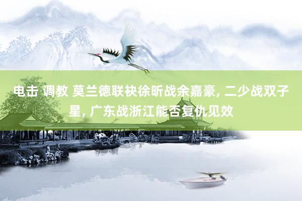 电击 调教 莫兰德联袂徐昕战余嘉豪, 二少战双子星, 广东战浙江能否复仇见效