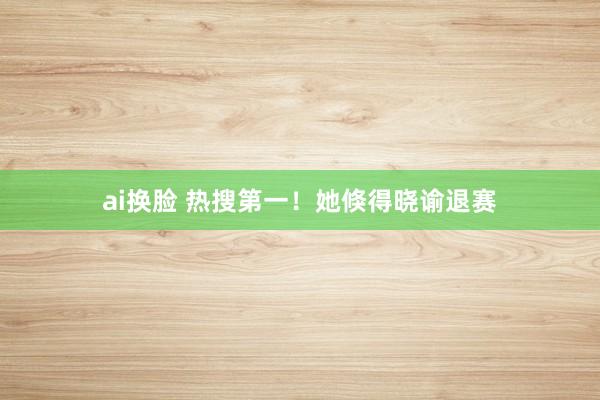 ai换脸 热搜第一！她倏得晓谕退赛