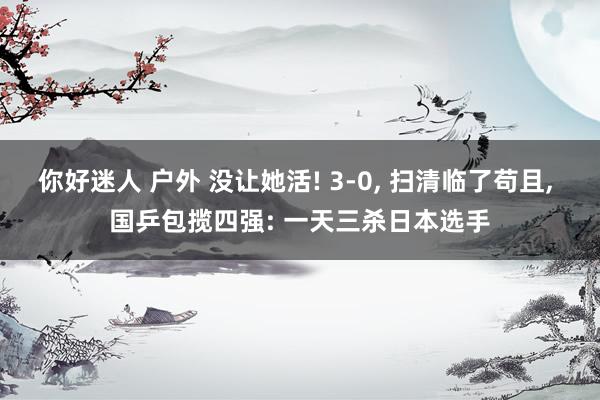 你好迷人 户外 没让她活! 3-0, 扫清临了苟且, 国乒包揽四强: 一天三杀日本选手