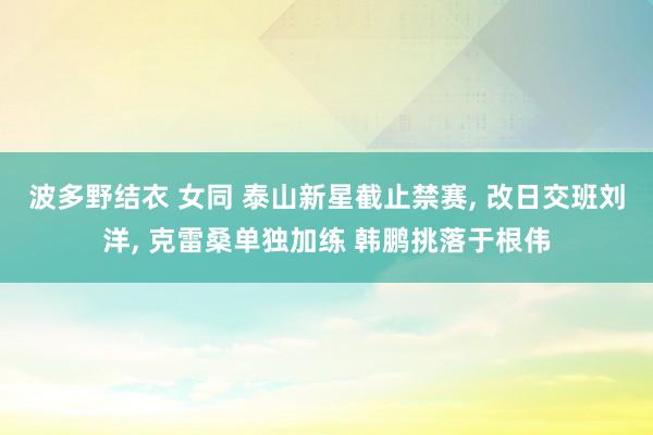 波多野结衣 女同 泰山新星截止禁赛, 改日交班刘洋, 克雷桑单独加练 韩鹏挑落于根伟