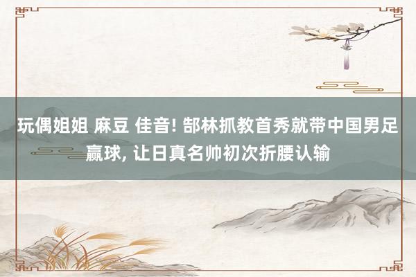 玩偶姐姐 麻豆 佳音! 郜林抓教首秀就带中国男足赢球, 让日真名帅初次折腰认输