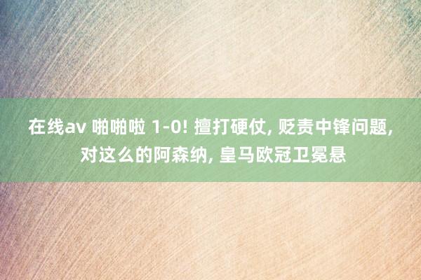 在线av 啪啪啦 1-0! 擅打硬仗, 贬责中锋问题, 对这么的阿森纳, 皇马欧冠卫冕悬