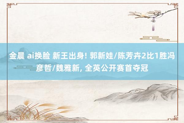 金晨 ai换脸 新王出身! 郭新娃/陈芳卉2比1胜冯彦哲/魏雅新, 全英公开赛首夺冠