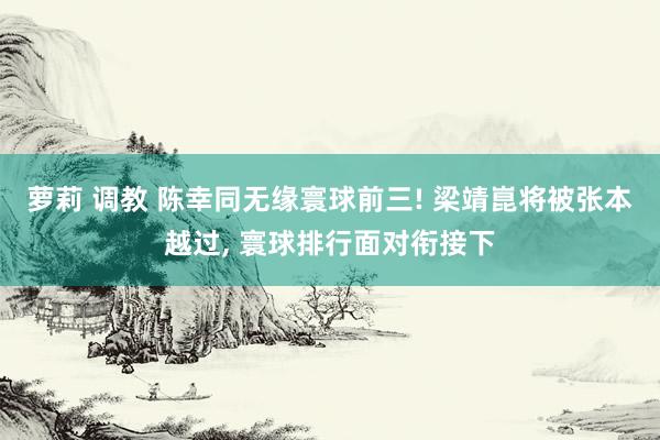 萝莉 调教 陈幸同无缘寰球前三! 梁靖崑将被张本越过, 寰球排行面对衔接下