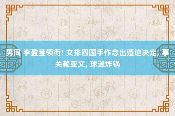 男同 李盈莹领衔! 女排四国手作念出蹙迫决定, 事关赖亚文,
