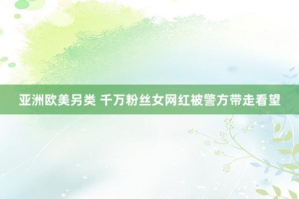 亚洲欧美另类 千万粉丝女网红被警方带走看望