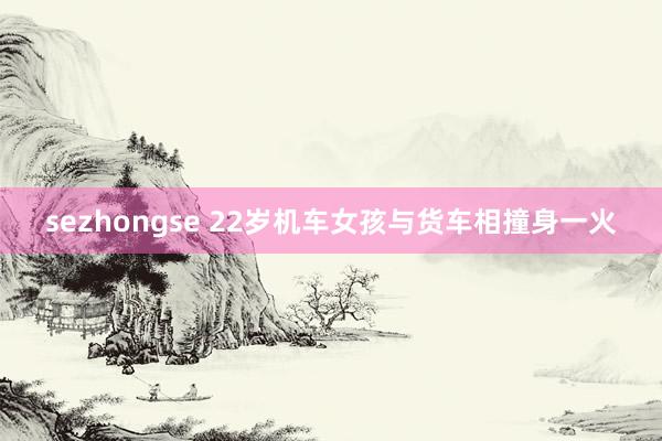 sezhongse 22岁机车女孩与货车相撞身一火