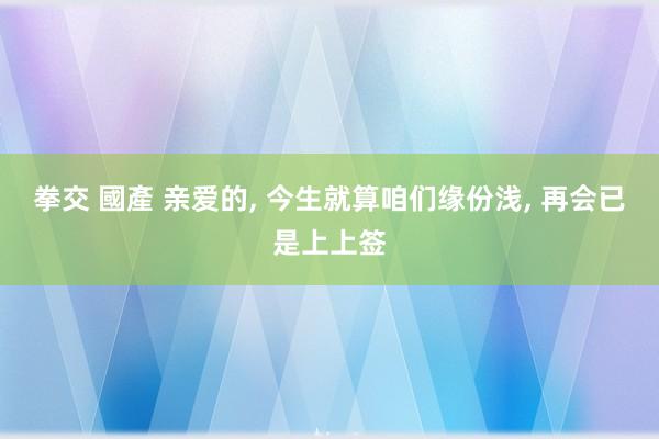 拳交 國產 亲爱的, 今生就算咱们缘份浅, 再会已是上上签