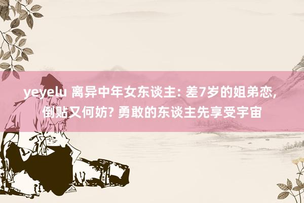 yeyelu 离异中年女东谈主: 差7岁的姐弟恋, 倒贴又何