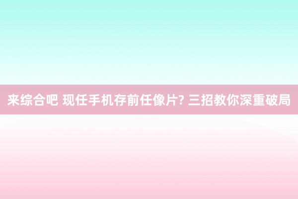 来综合吧 现任手机存前任像片? 三招教你深重破局