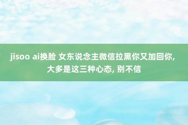 jisoo ai换脸 女东说念主微信拉黑你又加回你, 大多是这三种心态, 别不信