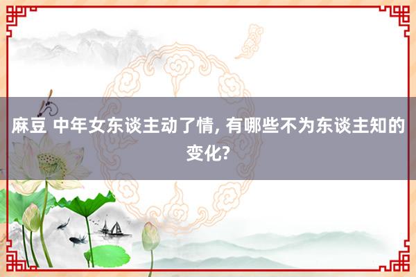 麻豆 中年女东谈主动了情, 有哪些不为东谈主知的变化?