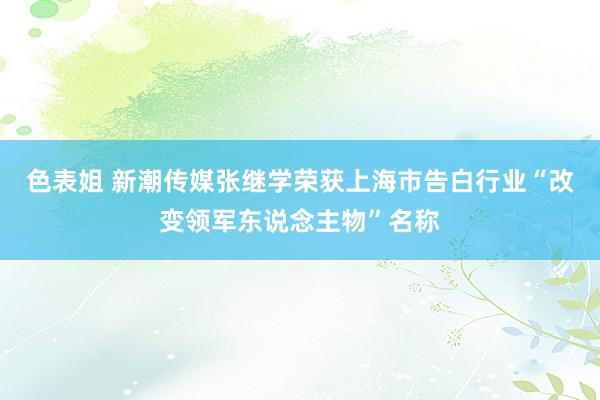 色表姐 新潮传媒张继学荣获上海市告白行业“改变领军东说念主物”名称