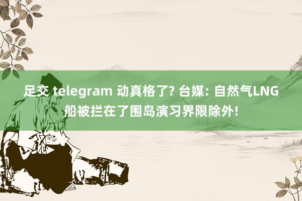足交 telegram 动真格了? 台媒: 自然气LNG船被拦在了围岛演习界限除外!