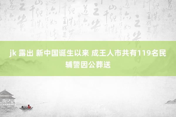 jk 露出 新中国诞生以来 成王人市共有119名民辅警因公葬