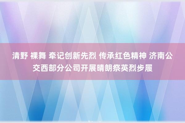 清野 裸舞 牵记创新先烈 传承红色精神 济南公交西部分公司开展晴朗祭英烈步履