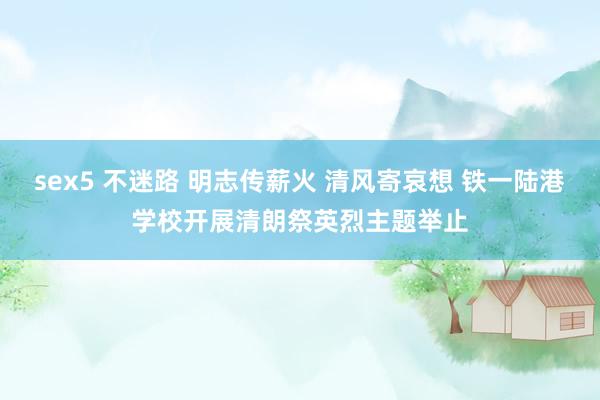sex5 不迷路 明志传薪火 清风寄哀想 铁一陆港学校开展清朗祭英烈主题举止