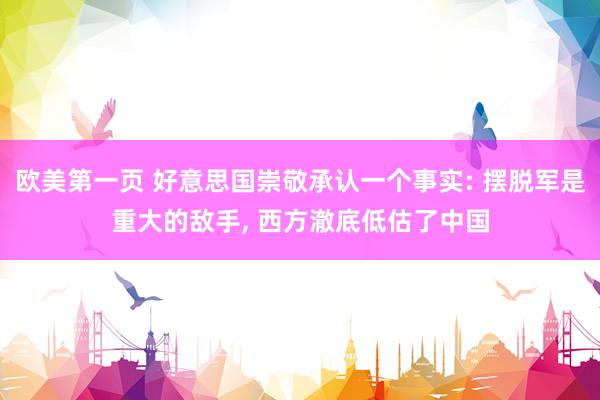 欧美第一页 好意思国崇敬承认一个事实: 摆脱军是重大的敌手, 西方澈底低估了中国