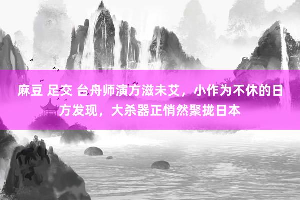 麻豆 足交 台舟师演方滋未艾，小作为不休的日方发现，大杀器正