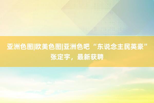 亚洲色图|欧美色图|亚洲色吧 “东说念主民英豪”张定宇，最新