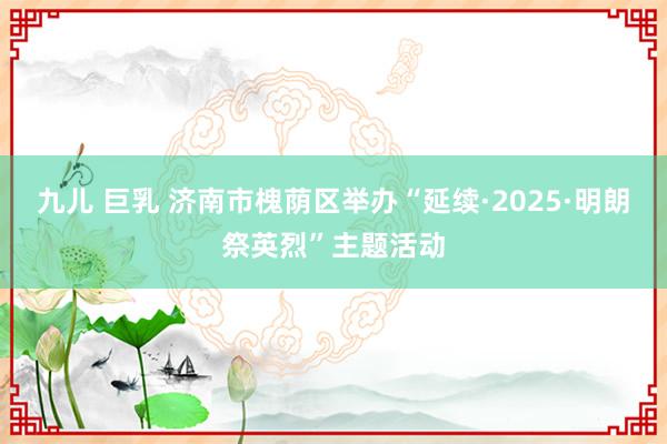 九儿 巨乳 济南市槐荫区举办“延续·2025·明朗祭英烈”主题活动