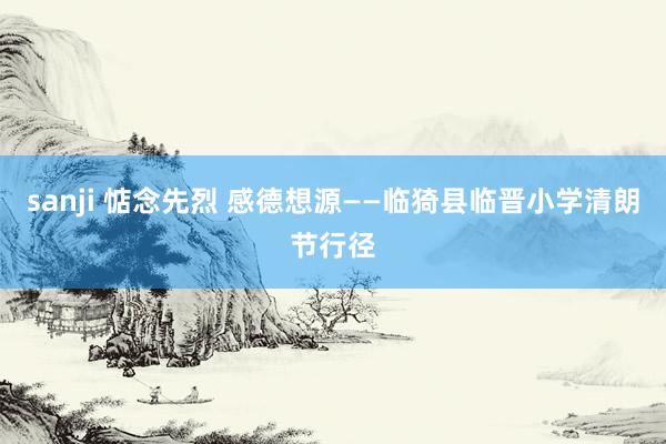 sanji 惦念先烈 感德想源——临猗县临晋小学清朗节行径