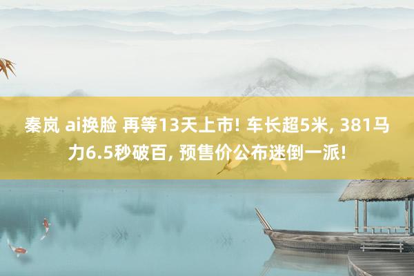 秦岚 ai换脸 再等13天上市! 车长超5米, 381马力6
