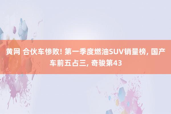 黄网 合伙车惨败! 第一季度燃油SUV销量榜, 国产车前五占三, 奇骏第43