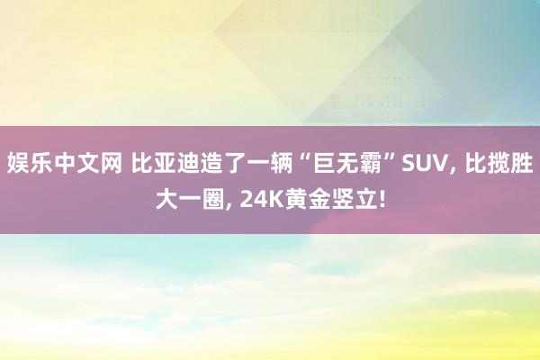 娱乐中文网 比亚迪造了一辆“巨无霸”SUV, 比揽胜大一圈, 24K黄金竖立!