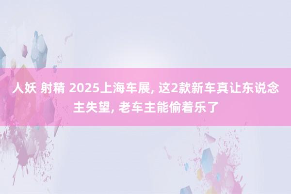 人妖 射精 2025上海车展, 这2款新车真让东说念主失望, 老车主能偷着乐了