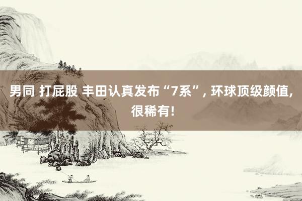男同 打屁股 丰田认真发布“7系”, 环球顶级颜值, 很稀有
