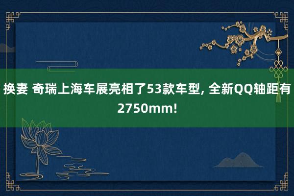 换妻 奇瑞上海车展亮相了53款车型, 全新QQ轴距有2750