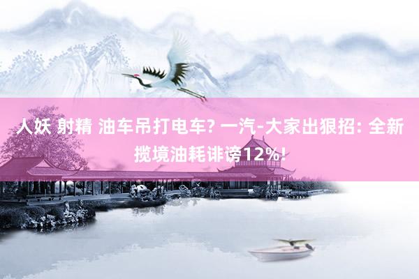 人妖 射精 油车吊打电车? 一汽-大家出狠招: 全新揽境油耗诽谤12%!